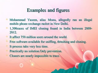 ExamplesExamples and figuresand figures
 Mohammad Yaseen, alias Monu, allegedly ran an illegalMohammad Yaseen, alias Monu, allegedly ran an illegal
mobile phone exchange racket in New Delhi.mobile phone exchange racket in New Delhi.
 1,301,3000cases of IMEI cloning found in India betweencases of IMEI cloning found in India between 2009-2009-
20122012..
 It affect 750 million users around the world.It affect 750 million users around the world.
 Free software available for sniffing, thrashing and cloning.Free software available for sniffing, thrashing and cloning.
 It process take very less time.It process take very less time.
 Practically no solution.Only prevention.Practically no solution.Only prevention.
 Cloners are nearly impossible to trace.Cloners are nearly impossible to trace.
 