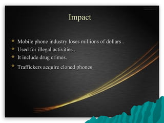 ImpactImpact
 Mobile phone industry loses millions of dollars .Mobile phone industry loses millions of dollars .
 Used for illegal activitiesUsed for illegal activities ..
 It include drug crimes.It include drug crimes.

Traffickers acquire cloned phonesTraffickers acquire cloned phones
 