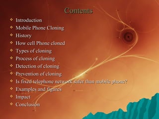 ContentsContents
 IntroductionIntroduction
 Mobile Phone CloningMobile Phone Cloning
 HistoryHistory
 How cell Phone clonedHow cell Phone cloned
 Types of cloningTypes of cloning
 Process of cloningProcess of cloning
 Detection of cloningDetection of cloning
 Prevention of cloningPrevention of cloning
 Is fixed telephone network safer than mobile phone?Is fixed telephone network safer than mobile phone?
 Examples and figuresExamples and figures
 ImpactImpact
 ConclusionConclusion
 