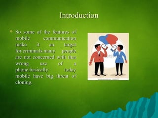 IntroductionIntroduction
 So some of the features ofSo some of the features of
mobile communicationmobile communication
make it an targetmake it an target
for criminals.many peoplefor criminals.many people
are not concerned with thatare not concerned with that
wrong use of awrong use of a
phone.basically todayphone.basically today
mobile have big threat ofmobile have big threat of
cloning.cloning.
 