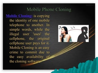Mobile Phone CloningMobile Phone Cloning
Mobile Cloning:Mobile Cloning: is copyingis copying
the identity of one mobilethe identity of one mobile
telephone to another. Intelephone to another. In
simple words, while thesimple words, while the
illegal user 'uses' theillegal user 'uses' the
cellphone, the originalcellphone, the original
cellphone user pays for it.cellphone user pays for it.
Mobile Cloning is an easyMobile Cloning is an easy
crime to commit due tocrime to commit due to
the easy availability ofthe easy availability of
the cloning software.the cloning software.
 