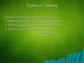 Types of cloningTypes of cloning
Cloning can be divided into following types:-Cloning can be divided into following types:-
 AMPS Cloning(Advanced mobile phone system)AMPS Cloning(Advanced mobile phone system)
 CDMA Cloning(Code Division Multiple Access)CDMA Cloning(Code Division Multiple Access)
 GSM Cloning(GSM Cloning(Global System for MobileGlobal System for Mobile
communication )communication )
 