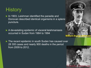 History
 In 1903, Leishman identified the parasite and
Donovan described identical organisms in a splenic
puncture.
 A devastating epidemic of visceral leishmaniasis
occurred in Sudan from 1984 to 1994
 The recent epidemic in south Sudan has caused over
28 300 cases and nearly 900 deaths in the period
from 2009 to 2012.
 