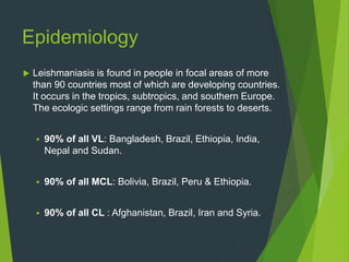 Epidemiology
 Leishmaniasis is found in people in focal areas of more
than 90 countries most of which are developing countries.
It occurs in the tropics, subtropics, and southern Europe.
The ecologic settings range from rain forests to deserts.
 90% of all VL: Bangladesh, Brazil, Ethiopia, India,
Nepal and Sudan.
 90% of all MCL: Bolivia, Brazil, Peru & Ethiopia.
 90% of all CL : Afghanistan, Brazil, Iran and Syria.
 