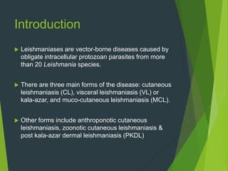Introduction
 Leishmaniases are vector-borne diseases caused by
obligate intracellular protozoan parasites from more
than 20 Leishmania species.
 There are three main forms of the disease: cutaneous
leishmaniasis (CL), visceral leishmaniasis (VL) or
kala-azar, and muco-cutaneous leishmaniasis (MCL).
 Other forms include anthroponotic cutaneous
leishmaniasis, zoonotic cutaneous leishmaniasis &
post kala-azar dermal leishmaniasis (PKDL)
 
