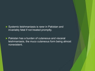 Systemic leishmaniasis is rarer in Pakistan and
invariably fatal if not treated promptly.
 Pakistan has a burden of cutaneous and visceral
leishmaniasis, the muco cutaneous form being almost
nonexistent.
 
