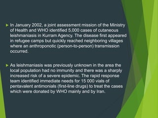  In January 2002, a joint assessment mission of the Ministry
of Health and WHO identified 5,000 cases of cutaneous
leishmaniasis in Kurram Agency. The disease first appeared
in refugee camps but quickly reached neighboring villages
where an anthroponotic (person-to-person) transmission
occurred.
 As leishmaniasis was previously unknown in the area the
local population had no immunity and there was a sharply
increased risk of a severe epidemic. The rapid response
team identified immediate needs for 15 000 vials of
pentavalent antimonials (first-line drugs) to treat the cases
which were donated by WHO mainly and by Iran.
 