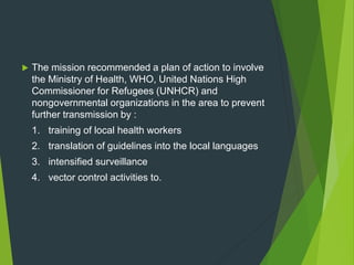  The mission recommended a plan of action to involve
the Ministry of Health, WHO, United Nations High
Commissioner for Refugees (UNHCR) and
nongovernmental organizations in the area to prevent
further transmission by :
1. training of local health workers
2. translation of guidelines into the local languages
3. intensified surveillance
4. vector control activities to.
 