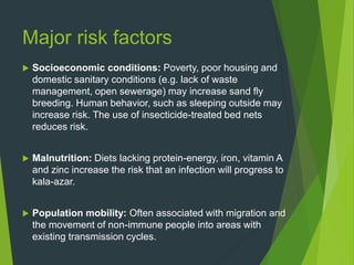 Major risk factors
 Socioeconomic conditions: Poverty, poor housing and
domestic sanitary conditions (e.g. lack of waste
management, open sewerage) may increase sand fly
breeding. Human behavior, such as sleeping outside may
increase risk. The use of insecticide-treated bed nets
reduces risk.
 Malnutrition: Diets lacking protein-energy, iron, vitamin A
and zinc increase the risk that an infection will progress to
kala-azar.
 Population mobility: Often associated with migration and
the movement of non-immune people into areas with
existing transmission cycles.
 