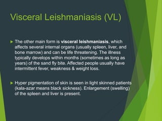 Visceral Leishmaniasis (VL)
 The other main form is visceral leishmaniasis, which
affects several internal organs (usually spleen, liver, and
bone marrow) and can be life threatening. The illness
typically develops within months (sometimes as long as
years) of the sand fly bite. Affected people usually have
intermittent fever, weakness & weight loss.
 Hyper pigmentation of skin is seen in light skinned patients
(kala-azar means black sickness). Enlargement (swelling)
of the spleen and liver is present.
 
