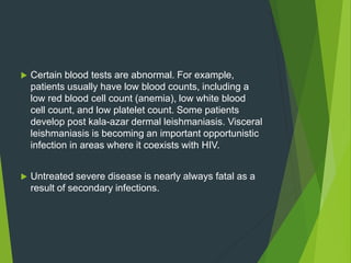  Certain blood tests are abnormal. For example,
patients usually have low blood counts, including a
low red blood cell count (anemia), low white blood
cell count, and low platelet count. Some patients
develop post kala-azar dermal leishmaniasis. Visceral
leishmaniasis is becoming an important opportunistic
infection in areas where it coexists with HIV.
 Untreated severe disease is nearly always fatal as a
result of secondary infections.
 