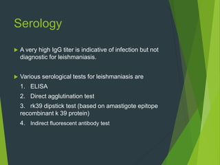 Serology
 A very high IgG titer is indicative of infection but not
diagnostic for leishmaniasis.
 Various serological tests for leishmaniasis are
1. ELISA
2. Direct agglutination test
3. rk39 dipstick test (based on amastigote epitope
recombinant k 39 protein)
4. Indirect fluorescent antibody test
 