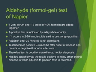 Aldehyde (formol-gel) test
of Napier
 1-2 ml serum and 1-2 drops of 40% formalin are added
together.
 A positive test is indicated by milky white opacity.
 If it occurs in 2-20 minutes, it is said to be strongly positive.
 Reaction after 30 minutes is not significant.
 Test becomes positive 2-3 months after onset of disease and
reverts to negative 6 months after cure.
 Therefore test is good for surveillance, not for diagnosis.
 Has low specificity as the test is positive in many other chronic
disease in which albumin to globulin ratio is reversed.
 