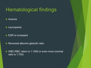 Hematological findings
 Anemia
 Leucopenia
 ESR is increased
 Reversed albumin-globulin ratio
 WBC:RBC ration is 1:1500 or even more (normal
ratio is 1:750)
 