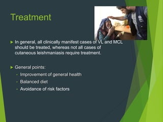 Treatment
 In general, all clinically manifest cases of VL and MCL
should be treated, whereas not all cases of
cutaneous leishmaniasis require treatment.
 General points:
• Improvement of general health
• Balanced diet
• Avoidance of risk factors
 