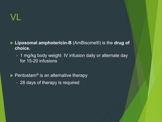VL
 Liposomal amphotericin-B (AmBisome®) is the drug of
choice.
• 1 mg/kg body weight IV infusion daily or alternate day
for 15-20 infusions
 Pentostam® is an alternative therapy
• 28 days of therapy is required
 