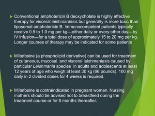  Conventional amphotericin B deoxycholate is highly effective
therapy for visceral leishmaniasis but generally is more toxic than
liposomal amphotericin B. Immunocompetent patients typically
receive 0.5 to 1.0 mg per kg—either daily or every other day—by
IV infusion—for a total dose of approximately 15 to 20 mg per kg.
Longer courses of therapy may be indicated for some patients
 Miltefosine (a phospholipid derivative) can be used for treatment
of cutaneous, mucosal, and visceral leishmaniasis caused by
particular Leishmania species in adults and adolescents at least
12 years of age who weigh at least 30 kg (66 pounds). 100 mg
daily in 2 divided doses for 4 weeks is required.
 Miltefosine is contraindicated in pregnant women. Nursing
mothers should be advised not to breastfeed during the
treatment course or for 5 months thereafter.
 