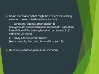  Some medications that might have merit for treating
selected cases of leishmaniasis include
1. parenteral agents: amphotericin B
deoxycholate and pentamidine isethionate, parenteral
formulation of the aminoglycoside paromomycin (11
mg/kg for 21 days)
2. orally administered "azoles"
(ketoconazole, itraconazole, and fluconazole).
 Recovery results in permanent immunity.
 