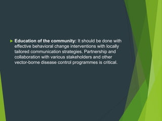  Education of the community: It should be done with
effective behavioral change interventions with locally
tailored communication strategies. Partnership and
collaboration with various stakeholders and other
vector-borne disease control programmes is critical.
 