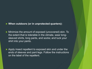  When outdoors (or in unprotected quarters):
 Minimize the amount of exposed (uncovered) skin. To
the extent that is tolerable in the climate, wear long-
sleeved shirts, long pants, and socks; and tuck your
shirt into your pants.
 Apply insect repellent to exposed skin and under the
ends of sleeves and pant legs. Follow the instructions
on the label of the repellent.
 