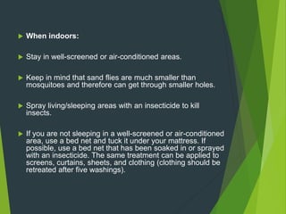  When indoors:
 Stay in well-screened or air-conditioned areas.
 Keep in mind that sand flies are much smaller than
mosquitoes and therefore can get through smaller holes.
 Spray living/sleeping areas with an insecticide to kill
insects.
 If you are not sleeping in a well-screened or air-conditioned
area, use a bed net and tuck it under your mattress. If
possible, use a bed net that has been soaked in or sprayed
with an insecticide. The same treatment can be applied to
screens, curtains, sheets, and clothing (clothing should be
retreated after five washings).
 