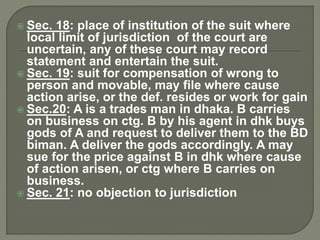  Sec. 18: place of institution of the suit where
local limit of jurisdiction of the court are
uncertain, any of these court may record
statement and entertain the suit.
 Sec. 19: suit for compensation of wrong to
person and movable, may file where cause
action arise, or the def. resides or work for gain
 Sec.20: A is a trades man in dhaka. B carries
on business on ctg. B by his agent in dhk buys
gods of A and request to deliver them to the BD
biman. A deliver the gods accordingly. A may
sue for the price against B in dhk where cause
of action arisen, or ctg where B carries on
business.
 Sec. 21: no objection to jurisdiction
 