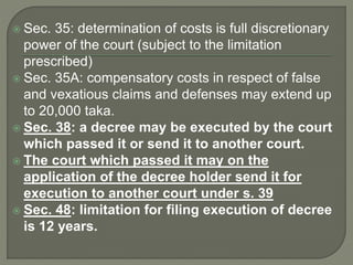  Sec. 35: determination of costs is full discretionary
power of the court (subject to the limitation
prescribed)
 Sec. 35A: compensatory costs in respect of false
and vexatious claims and defenses may extend up
to 20,000 taka.
 Sec. 38: a decree may be executed by the court
which passed it or send it to another court.
 The court which passed it may on the
application of the decree holder send it for
execution to another court under s. 39
 Sec. 48: limitation for filing execution of decree
is 12 years.
 