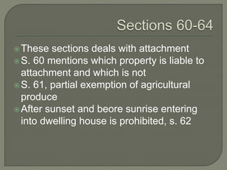 These sections deals with attachment
S. 60 mentions which property is liable to
attachment and which is not
S. 61, partial exemption of agricultural
produce
After sunset and beore sunrise entering
into dwelling house is prohibited, s. 62
 