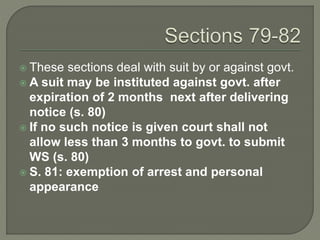  These sections deal with suit by or against govt.
 A suit may be instituted against govt. after
expiration of 2 months next after delivering
notice (s. 80)
 If no such notice is given court shall not
allow less than 3 months to govt. to submit
WS (s. 80)
 S. 81: exemption of arrest and personal
appearance
 