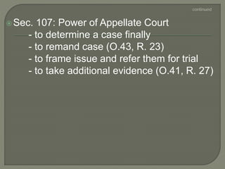 Sec. 107: Power of Appellate Court
- to determine a case finally
- to remand case (O.43, R. 23)
- to frame issue and refer them for trial
- to take additional evidence (O.41, R. 27)
 
