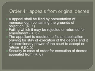  A appeal shall be filed by presentation of
memorandum containing the grounds of
objection. (R. 1)
 Failing which it may be rejected or returned for
amendment (R. 3)
 The appellant is required to file an application
praying for stay of execution of the decree and it
is discretionary power of the court to accept or
refuse it (R. 5)
 Security in case of order for execution of decree
appealed from (R. 6)
 