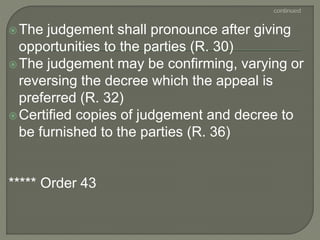The judgement shall pronounce after giving
opportunities to the parties (R. 30)
The judgement may be confirming, varying or
reversing the decree which the appeal is
preferred (R. 32)
Certified copies of judgement and decree to
be furnished to the parties (R. 36)
***** Order 43
 