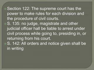 Section 122: The supreme court has the
power to make rules for each division and
the procedure of civil courts.
S. 135: no judge, magistrate and other
judicial officer hall be liable to arrest under
civil process while going to, presiding in, or
returning from his court.
S. 142: All orders and notice given shall be
in writing
 