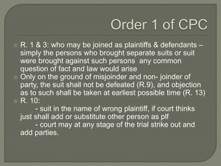  R. 1 & 3: who may be joined as plaintiffs & defendants –
simply the persons who brought separate suits or suit
were brought against such persons any common
question of fact and law would arise
 Only on the ground of misjoinder and non- joinder of
party, the suit shall not be defeated (R.9), and objection
as to such shall be taken at earliest possible time (R. 13)
 R. 10:
- suit in the name of wrong plaintiff, if court thinks
just shall add or substitute other person as plf
- court may at any stage of the trial strike out and
add parties.
 
