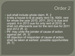  suit shall include whole claim, R. 2
 A lets a house to B at yearly rent f tk. 5000. rent
for whole the year 2010, 2011, 2012 is due and
unpaid. A in 2013 sue for only rent of 2010. a
shall not afterwards sue for the rent due for 2011
and 2012 (R. 2)
 Plf may unite the joinder of cause of action
against def. (R. 3)
 All objection of misjoinder of cause of action
shall be taken at earliest possible opportunities
(R. 7)
 