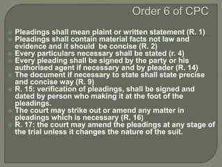  Pleadings shall mean plaint or written statement (R. 1)
 Pleadings shall contain material facts not law and
evidence and it should be concise (R. 2)
 Every particulars necessary shall be stated (r. 4)
 Every pleading shall be signed by the party or his
authorised agent if necessary and by pleader (R. 14)
 The document if necessary to state shall state precise
and concise way (R. 9)
 R. 15: verification of pleadings, shall be signed and
dated by person who making it at the foot of the
pleadings.
 The court may strike out or amend any matter in
pleadings which is necessary (R. 16)
 R. 17: the court may amend the pleadings at any stage of
the trial unless it changes the nature of the suit.
 