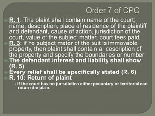  R. 1: The plaint shall contain name of the court;
name, description, place of residence of the plaintiff
and defendant, cause of action, jurisdiction of the
court, value of the subject matter, court fees paid.
 R. 3: if he subject mater of the suit is immovable
property, then plaint shall contain a description of
the property and specify the boundaries or number
 The defendant interest and liability shall show
(R. 5)
 Every relief shall be specifically stated (R. 6)
 R. 10: Return of plaint
- If the court has no jurisdiction either pecuniary or territorial can
return the plain.
 