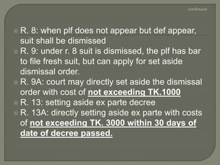  R. 8: when plf does not appear but def appear,
suit shall be dismissed
 R. 9: under r. 8 suit is dismissed, the plf has bar
to file fresh suit, but can apply for set aside
dismissal order.
 R. 9A: court may directly set aside the dismissal
order with cost of not exceeding TK.1000
 R. 13: setting aside ex parte decree
 R. 13A: directly setting aside ex parte with costs
of not exceeding TK. 3000 within 30 days of
date of decree passed.
 
