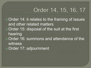 Order 14: it relates to the framing of issues
and other related matters
Order 15: disposal of the suit at the first
hearing
Order 16: summons and attendance of the
witness
Order 17: adjournment
 