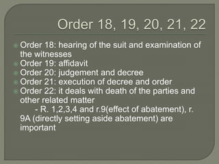 Order 18: hearing of the suit and examination of
the witnesses
 Order 19: affidavit
 Order 20: judgement and decree
 Order 21: execution of decree and order
 Order 22: it deals with death of the parties and
other related matter
- R. 1,2,3,4 and r.9(effect of abatement), r.
9A (directly setting aside abatement) are
important
 