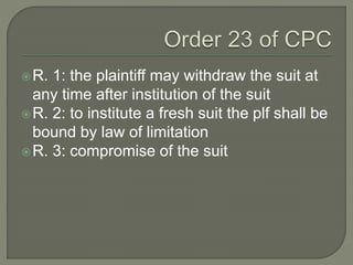 R. 1: the plaintiff may withdraw the suit at
any time after institution of the suit
R. 2: to institute a fresh suit the plf shall be
bound by law of limitation
R. 3: compromise of the suit
 
