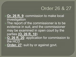 Or. 26 R. 9: commission to make local
investigation
The report of the commissioner is to be
evidence in suit, and the commissioner
may be examined in open court by the
parties (O. 26 R. 10)
O. 26 R. 20: application for commission to
the HCD
Order. 27: suit by or against govt.
 