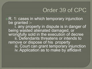 R. 1: cases in which temporary injunction
be granted :-
i. any property in dispute is in danger of
being wasted alienated damaged, or
wrongfully sold in the execution of decree
ii. Defendants threatens or intends to
remove or dispose of his property
iii. Court can grant temporary injunction
iv. Application as to make by affidavit
 