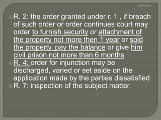 R. 2: the order granted under r. 1 , if breach
of such order or order continues court may
order to furnish security or attachment of
the property not more then 1 year or sold
the property, pay the balance or give him
civil prison not more than 6 months
R. 4: order for injunction may be
discharged, varied or set aside on the
application made by the parties dissatisfied
R. 7: inspection of the subject matter.
 