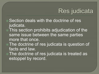 Section deals with the doctrine of res
judicata.
This section prohibits adjudication of the
same issue between the same parties
more that once.
The doctrine of res judicata is question of
facts and law.
The doctrine of res judicata is treated as
estoppel by record.
 
