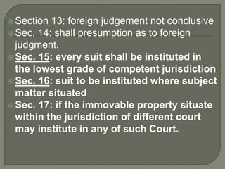Section 13: foreign judgement not conclusive
Sec. 14: shall presumption as to foreign
judgment.
Sec. 15: every suit shall be instituted in
the lowest grade of competent jurisdiction
Sec. 16: suit to be instituted where subject
matter situated
Sec. 17: if the immovable property situate
within the jurisdiction of different court
may institute in any of such Court.
 