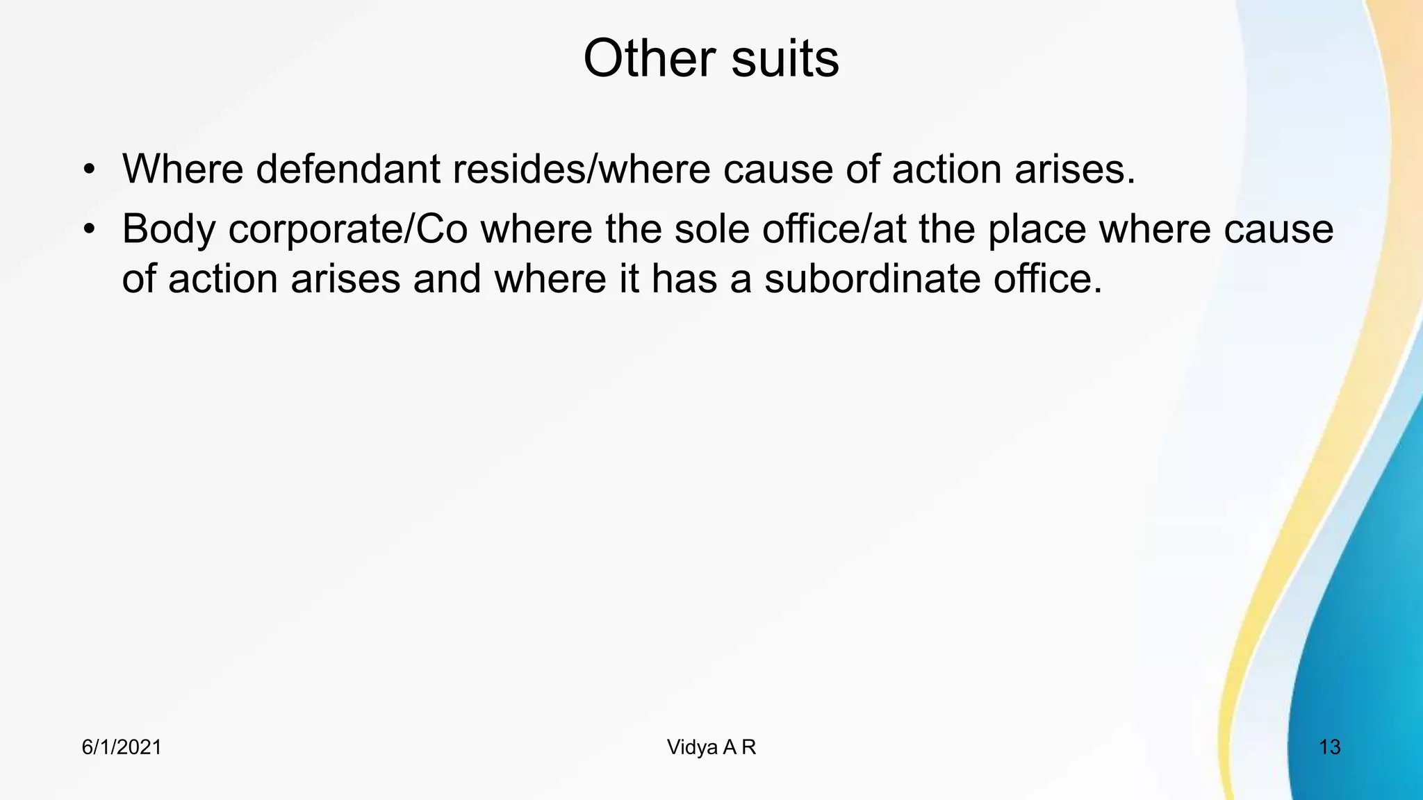 Other suits
• Where defendant resides/where cause of action arises.
• Body corporate/Co where the sole office/at the place where cause
of action arises and where it has a subordinate office.
6/1/2021 13
Vidya A R
 