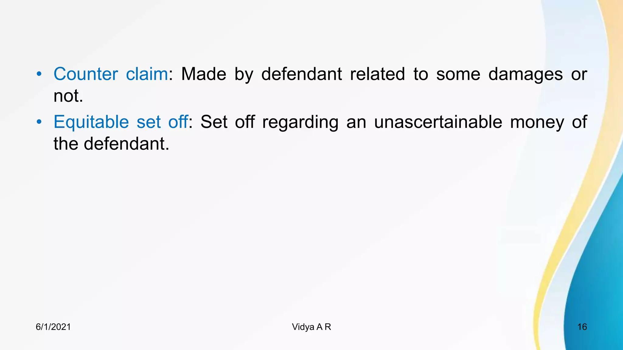 • Counter claim: Made by defendant related to some damages or
not.
• Equitable set off: Set off regarding an unascertainable money of
the defendant.
6/1/2021 16
Vidya A R
 