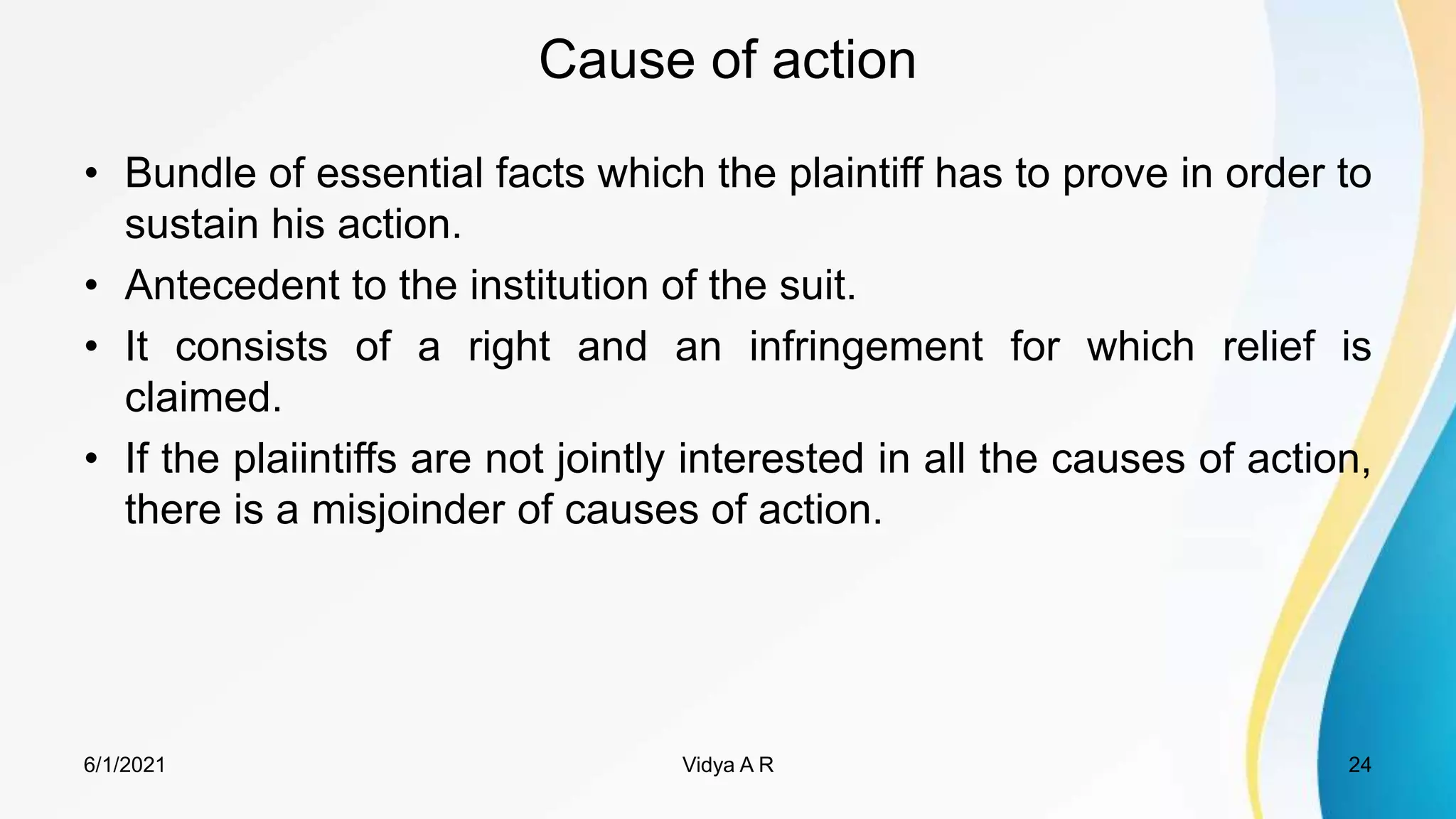 Cause of action
• Bundle of essential facts which the plaintiff has to prove in order to
sustain his action.
• Antecedent to the institution of the suit.
• It consists of a right and an infringement for which relief is
claimed.
• If the plaiintiffs are not jointly interested in all the causes of action,
there is a misjoinder of causes of action.
6/1/2021 24
Vidya A R
 