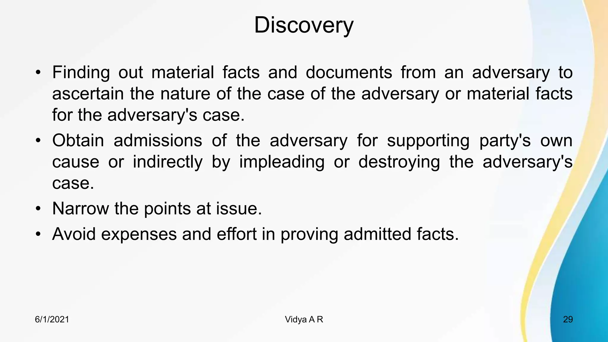 Discovery
• Finding out material facts and documents from an adversary to
ascertain the nature of the case of the adversary or material facts
for the adversary's case.
• Obtain admissions of the adversary for supporting party's own
cause or indirectly by impleading or destroying the adversary's
case.
• Narrow the points at issue.
• Avoid expenses and effort in proving admitted facts.
6/1/2021 29
Vidya A R
 